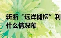 斩断“远洋捕捞”利益链 保护民营企业 到底什么情况嘞