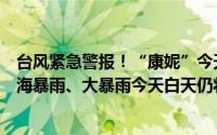 台风紧急警报！“康妮”今天下午将登陆或紧擦温岭附近沿海暴雨、大暴雨今天白天仍将持续！ 到底什么情况嘞