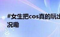 #女生把cos真的玩出了新高度# 到底什么情况嘞