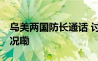 乌美两国防长通话 讨论前线局势 到底什么情况嘞