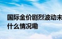 国际金价剧烈波动未来金价何去何从？ 到底什么情况嘞