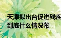 天津拟出台促进残疾孤儿回归家庭实施意见 到底什么情况嘞
