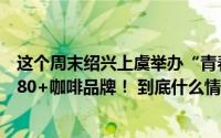 这个周末绍兴上虞举办“青春好咖”嘉年华邀你一站式打卡80+咖啡品牌！ 到底什么情况嘞
