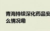 青海持续深化药品安全巩固提升行动 到底什么情况嘞