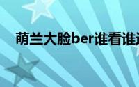萌兰大脸ber谁看谁迷糊 到底什么情况嘞