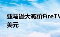 亚马逊大减价FireTVStick起售价仅为21.99美元