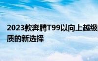 2023款奔腾T99以向上越级的综合价值为家庭出行带来高品质的新选择
