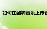 如何在酷狗音乐上传音乐——详细步骤教程