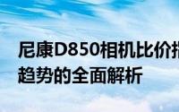 尼康D850相机比价指南：性能、价格与市场趋势的全面解析