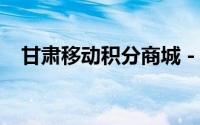 甘肃移动积分商城 - 积分兑换，优惠尽享