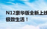 N12豪华版全新上线：豪华配置一览，体验极致生活！