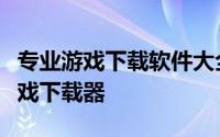 专业游戏下载软件大全：为你精选几款最佳游戏下载器