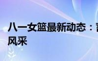 八一女篮最新动态：蓄势待发，展现巾帼英雄风采