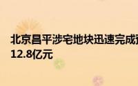 北京昌平涉宅地块迅速完成预申请并正式挂牌，起始价定为12.8亿元