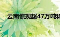 云南惊现超47万吨稀土矿藏，规模空前！