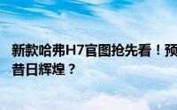 新款哈弗H7官图抢先看！预计上半年上市，能否重振H系列昔日辉煌？