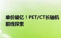 单价破亿！PET/CT长轴机：引领医疗行业未来新趋势的最前线探索