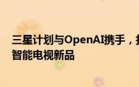 三星计划与OpenAI携手，打造支持实时对话与内容推荐的智能电视新品