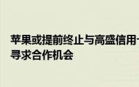 苹果或提前终止与高盛信用卡合作，巴克莱等金融机构积极寻求合作机会