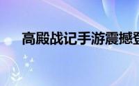 高殿战记手游震撼登场，上线时间揭晓