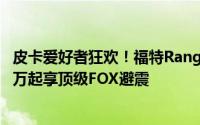 皮卡爱好者狂欢！福特Ranger沙狐特别版震撼登场，28.58万起享顶级FOX避震
