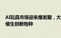 AI玩具市场迎来爆发期，大模型技术引领情感陪伴新纪元，催生创新物种