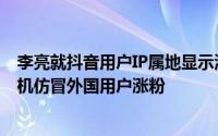 李亮就抖音用户IP属地显示海外现象发声：警惕黑产团伙借机仿冒外国用户涨粉