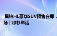  昊铂HL豪华SUV预售在即，剑指问界M8引领高端新能源市场丨穆杉车话