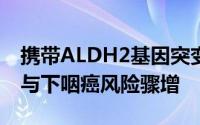 携带ALDH2基因突变者：饮酒脸红，食管癌与下咽癌风险骤增