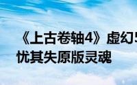 《上古卷轴4》虚幻5重制版细节曝光，粉丝忧其失原版灵魂