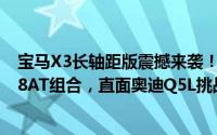 宝马X3长轴距版震撼来袭！轴距加长110毫米，搭载2.0T+8AT组合，直面奥迪Q5L挑战