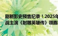 刷新影史预售纪录！2025年春节档票房预售破3000万，肖战主演《射雕英雄传》领跑