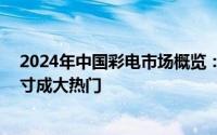 2024年中国彩电市场概览：销量微降，零售额飙升，75英寸成大热门