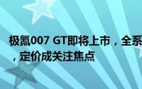 极氪007 GT即将上市，全系800V平台加持，GT风格更酷炫，定价成关注焦点