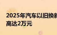 2025年汽车以旧换新政策：新能源车型补贴高达2万元