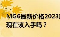 MG6最新价格2023款，最低售价10.98万起现在该入手吗？