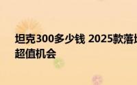 坦克300多少钱 2025款落地价，各配置车型售价全展示，超值机会