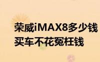 荣威iMAX8多少钱 2023款落地价大公开，买车不花冤枉钱