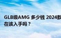 GLB级AMG 多少钱 2024款落地价，最低售价31.37万起现在该入手吗？