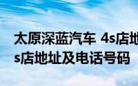 太原深蓝汽车 4s店地址查询 太原深蓝汽车 4s店地址及电话号码