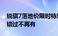 锐骐7落地价限时特惠，最低售价9.88万起，错过不再有