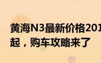 黄海N3最新价格2019款，最低售价10.58万起，购车攻略来了