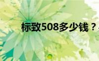 标致508多少钱？买车攻略一网打尽
