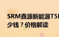 SRM鑫源新能源T5L EV新款价格2025款多少钱？价格解读