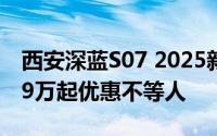 西安深蓝S07 2025新款价格，最低售价14.99万起优惠不等人