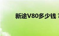 新途V80多少钱？选车秘籍全攻略